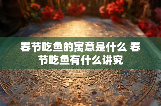 春节吃鱼的寓意是什么 春节吃鱼有什么讲究 春节吃鱼的寓意是什么 春节吃鱼有什么讲究