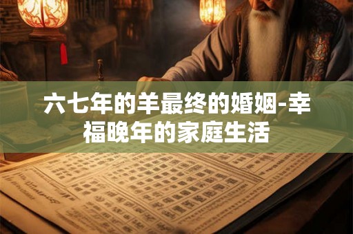 六七年的羊最终的婚姻-幸福晚年的家庭生活 六七年的羊最终的婚姻-幸福晚年的家庭生活