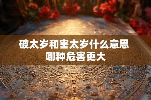 破太岁和害太岁什么意思 哪种危害更大 破太岁和害太岁什么意思 哪种危害更大