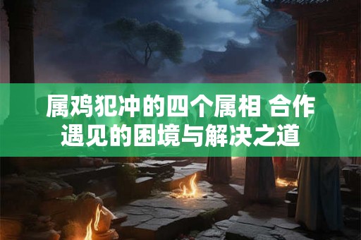 属鸡犯冲的四个属相 合作遇见的困境与解决之道 属鸡犯冲的四个属相 合作遇见的困境与解决之道