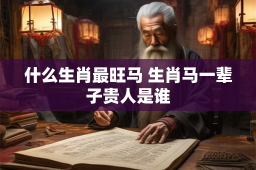 什么生肖最旺马 生肖马一辈子贵人是谁 什么生肖最旺马 生肖马一辈子贵人是谁