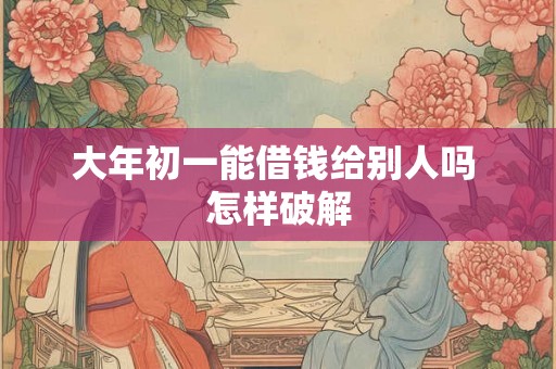 大年初一能借钱给别人吗 怎样破解 大年初一能借钱给别人吗 怎样破解