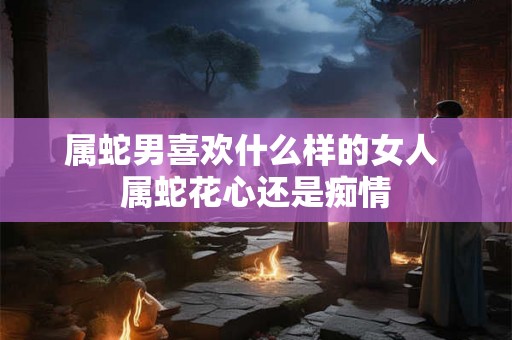 属蛇男喜欢什么样的女人 属蛇花心还是痴情 属蛇男喜欢什么样的女人 属蛇花心还是痴情