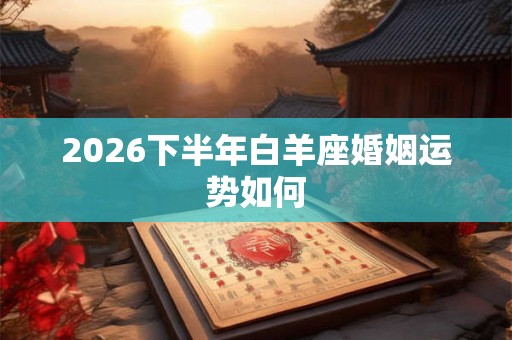 2026下半年白羊座婚姻运势如何 2026下半年白羊座婚姻运势如何