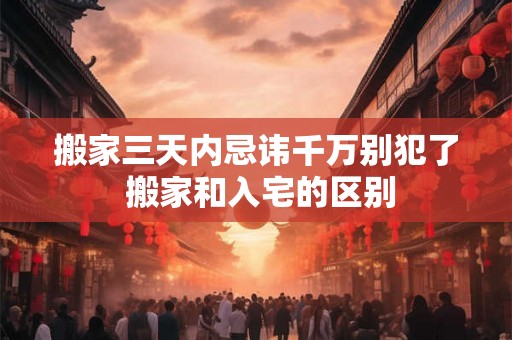 搬家三天内忌讳千万别犯了 搬家和入宅的区别 搬家三天内忌讳千万别犯了 搬家和入宅的区别