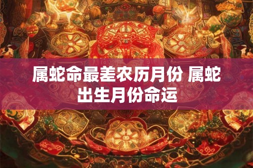 属蛇命最差农历月份 属蛇出生月份命运 属蛇命最差农历月份 属蛇出生月份命运