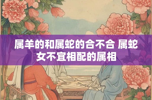 属羊的和属蛇的合不合 属蛇女不宜相配的属相 属羊的和属蛇的合不合 属蛇女不宜相配的属相