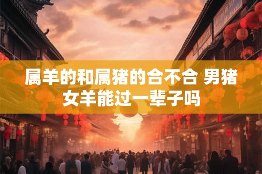 属羊的和属猪的合不合 男猪女羊能过一辈子吗 属羊的和属猪的合不合 男猪女羊能过一辈子吗