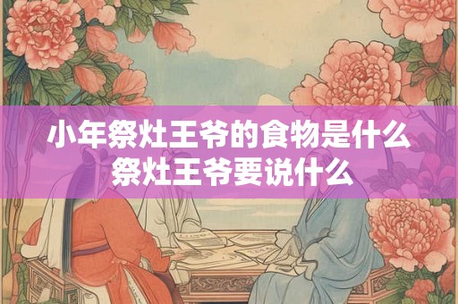 小年祭灶王爷的食物是什么 祭灶王爷要说什么 小年祭灶王爷的食物是什么 祭灶王爷要说什么