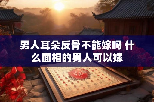 男人耳朵反骨不能嫁吗 什么面相的男人可以嫁 男人耳朵反骨不能嫁吗 什么面相的男人可以嫁