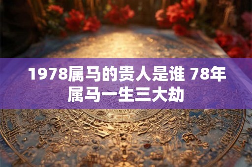 1978属马的贵人是谁 78年属马一生三大劫 1978属马的贵人是谁 78年属马一生三大劫