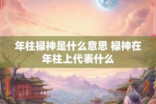 年柱禄神是什么意思 禄神在年柱上代表什么 年柱禄神是什么意思 禄神在年柱上代表什么