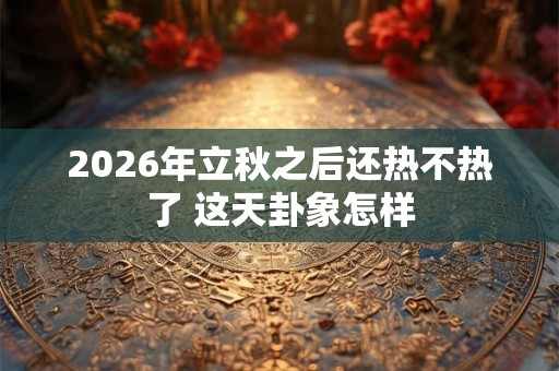 2026年立秋之后还热不热了 这天卦象怎样 2026年立秋之后还热不热了 这天卦象怎样