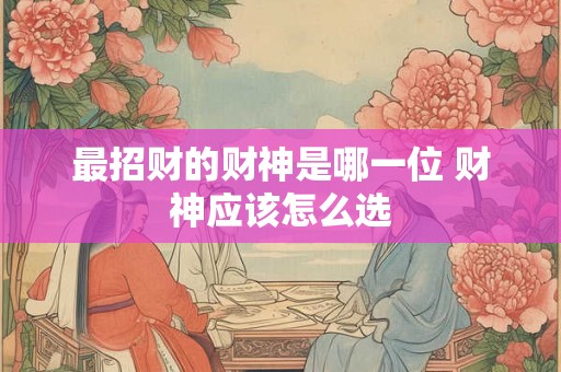 最招财的财神是哪一位 财神应该怎么选 最招财的财神是哪一位 财神应该怎么选