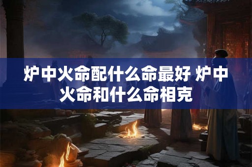 炉中火命配什么命最好 炉中火命和什么命相克 炉中火命配什么命最好 炉中火命和什么命相克