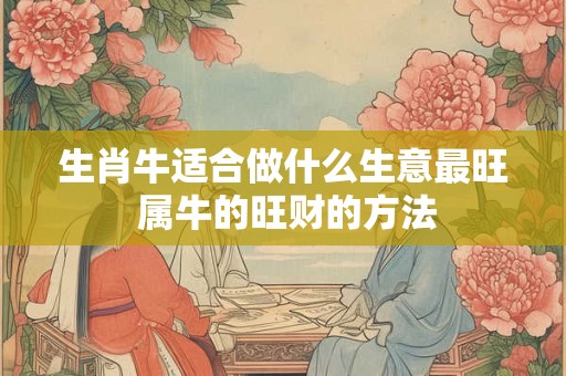 生肖牛适合做什么生意最旺 属牛的旺财的方法 生肖牛适合做什么生意最旺 属牛的旺财的方法