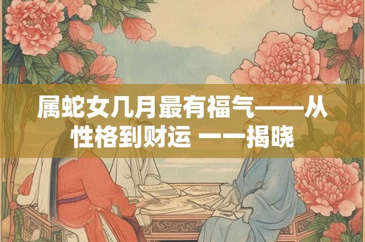 属蛇女几月最有福气——从性格到财运 一一揭晓 属蛇女几月最有福气——从性格到财运 一一揭晓