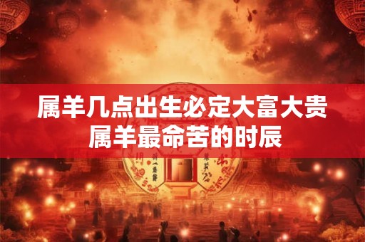 属羊几点出生必定大富大贵 属羊最命苦的时辰 属羊几点出生必定大富大贵 属羊最命苦的时辰