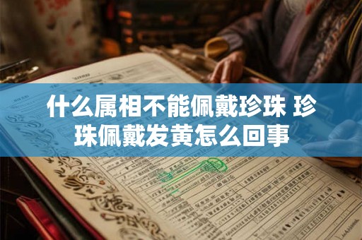 什么属相不能佩戴珍珠 珍珠佩戴发黄怎么回事 什么属相不能佩戴珍珠 珍珠佩戴发黄怎么回事