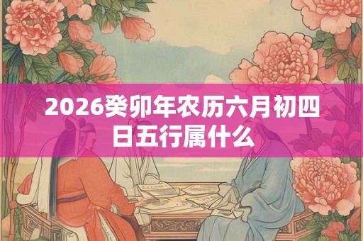 2026癸卯年农历六月初四日五行属什么 2026癸卯年农历六月初四日五行属什么