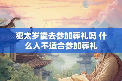 犯太岁能去参加葬礼吗 什么人不适合参加葬礼 犯太岁能去参加葬礼吗 什么人不适合参加葬礼