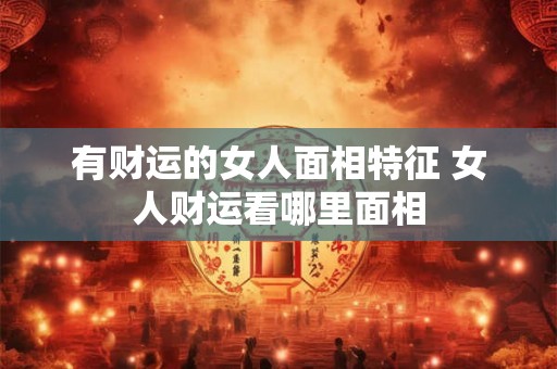 有财运的女人面相特征 女人财运看哪里面相 有财运的女人面相特征 女人财运看哪里面相