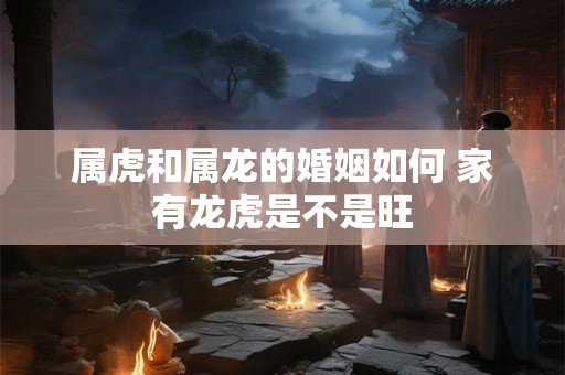 属虎和属龙的婚姻如何 家有龙虎是不是旺