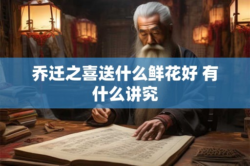 乔迁之喜送什么鲜花好 有什么讲究 乔迁之喜送什么鲜花好 有什么讲究