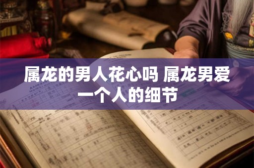 属龙的男人花心吗 属龙男爱一个人的细节 属龙的男人花心吗 属龙男爱一个人的细节