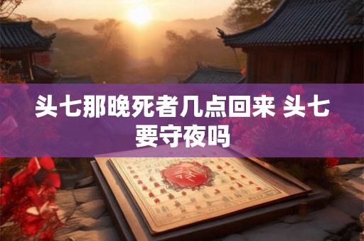 头七那晚死者几点回来 头七要守夜吗 头七那晚死者几点回来 头七要守夜吗