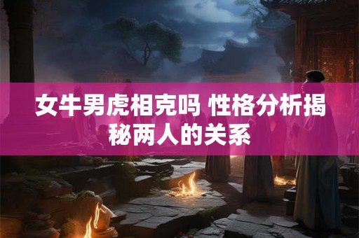 女牛男虎相克吗 性格分析揭秘两人的关系 女牛男虎相克吗 性格分析揭秘两人的关系