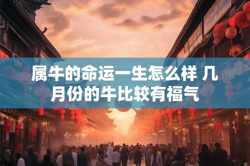 属牛的命运一生怎么样 几月份的牛比较有福气 属牛的命运一生怎么样 几月份的牛比较有福气