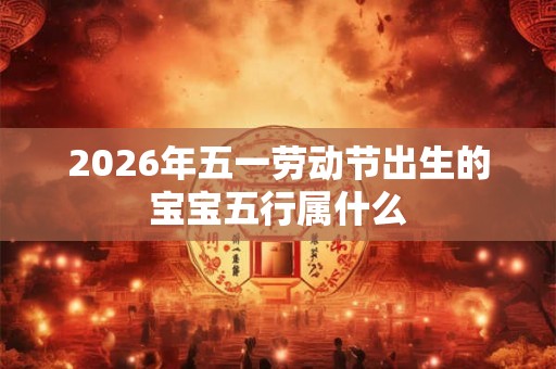 2026年五一劳动节出生的宝宝五行属什么 2026年五一劳动节出生的宝宝五行属什么