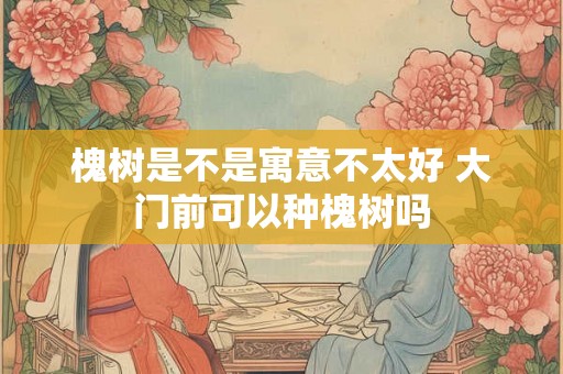 槐树是不是寓意不太好 大门前可以种槐树吗 槐树是不是寓意不太好 大门前可以种槐树吗