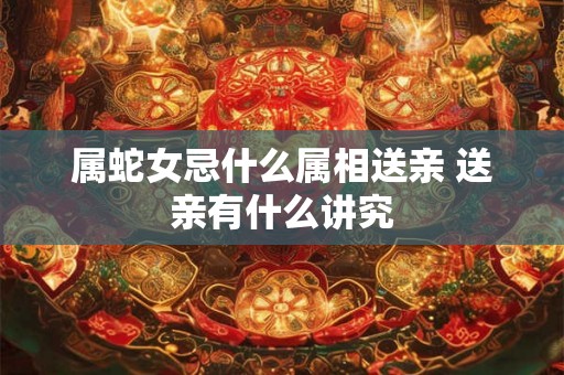 属蛇女忌什么属相送亲 送亲有什么讲究 属蛇女忌什么属相送亲 送亲有什么讲究