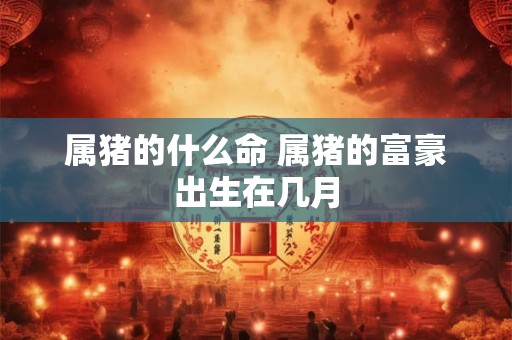 属猪的什么命 属猪的富豪出生在几月 属猪的什么命 属猪的富豪出生在几月