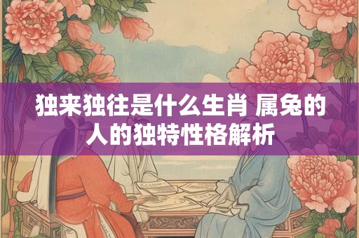 独来独往是什么生肖 属兔的人的独特性格解析 独来独往是什么生肖 属兔的人的独特性格解析