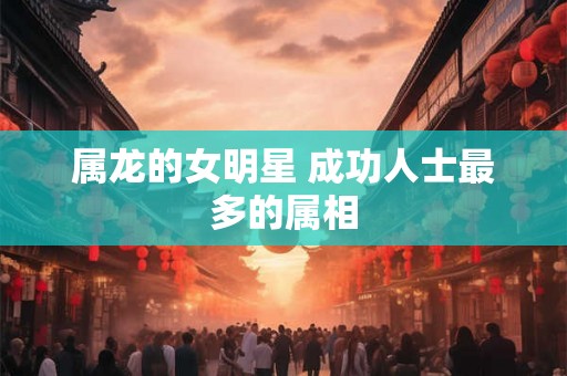 属龙的女明星 成功人士最多的属相 属龙的女明星 成功人士最多的属相