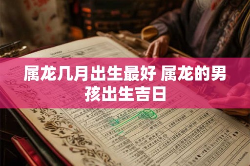 属龙几月出生最好 属龙的男孩出生吉日 属龙几月出生最好 属龙的男孩出生吉日