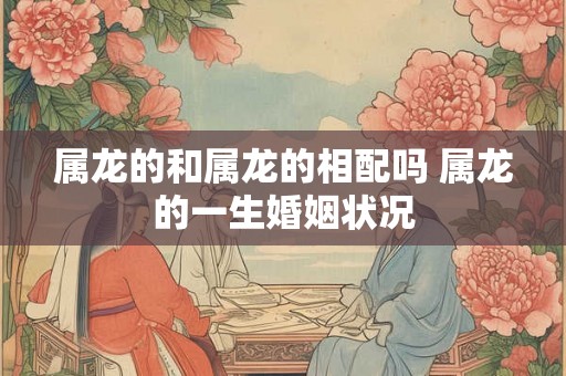 属龙的和属龙的相配吗 属龙的一生婚姻状况 属龙的和属龙的相配吗 属龙的一生婚姻状况