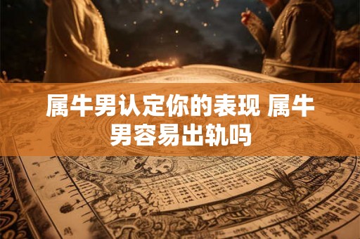 属牛男认定你的表现 属牛男容易出轨吗 属牛男认定你的表现 属牛男容易出轨吗