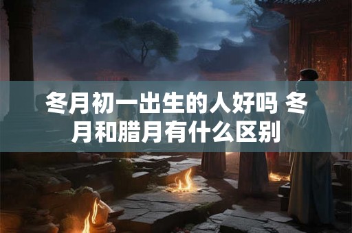 冬月初一出生的人好吗 冬月和腊月有什么区别 冬月初一出生的人好吗 冬月和腊月有什么区别