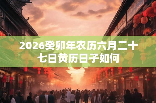 2026癸卯年农历六月二十七日黄历日子如何 2026癸卯年农历六月二十七日黄历日子如何
