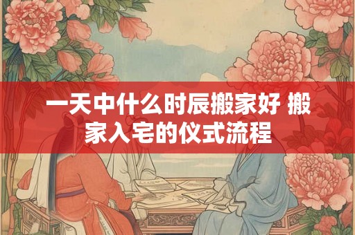 一天中什么时辰搬家好 搬家入宅的仪式流程
