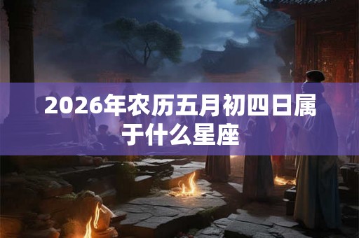 2026年农历五月初四日属于什么星座 2026年农历五月初四日属于什么星座