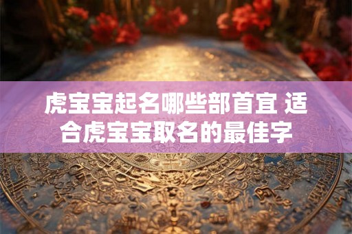 虎宝宝起名哪些部首宜 适合虎宝宝取名的最佳字 虎宝宝起名哪些部首宜 适合虎宝宝取名的最佳字