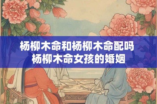 杨柳木命和杨柳木命配吗 杨柳木命女孩的婚姻 杨柳木命和杨柳木命配吗 杨柳木命女孩的婚姻