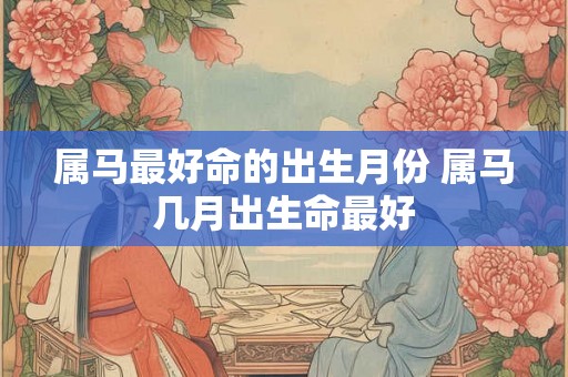 属马最好命的出生月份 属马几月出生命最好 属马最好命的出生月份 属马几月出生命最好