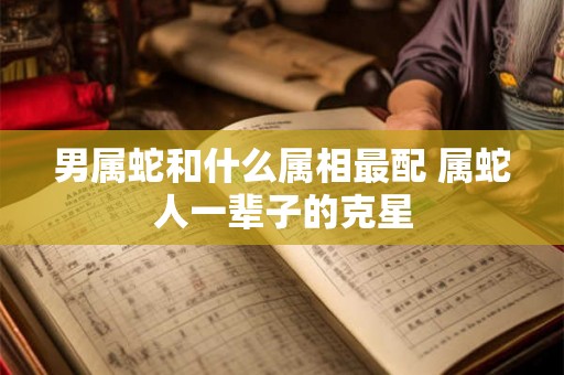 男属蛇和什么属相最配 属蛇人一辈子的克星 男属蛇和什么属相最配 属蛇人一辈子的克星
