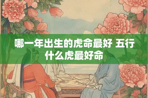 哪一年出生的虎命最好 五行什么虎最好命 哪一年出生的虎命最好 五行什么虎最好命